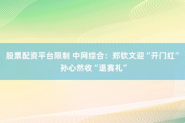 股票配资平台限制 中网综合：郑钦文迎“开门红” 孙心然收“退赛礼”