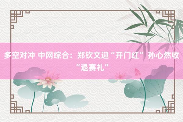 多空对冲 中网综合：郑钦文迎“开门红” 孙心然收“退赛礼”