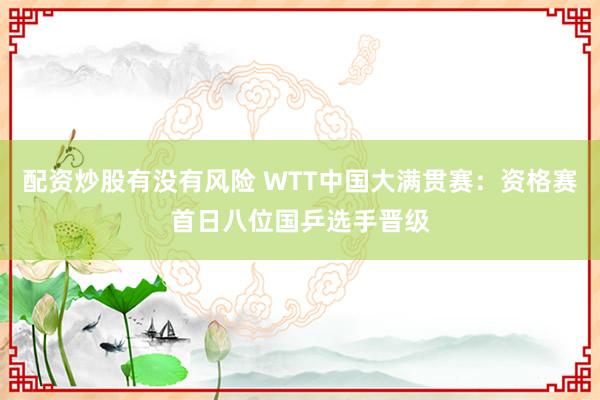 配资炒股有没有风险 WTT中国大满贯赛：资格赛首日八位国乒选手晋级